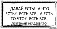 -Давай есть! -А что есть? -Есть все. -А есть то что? -Есть все. Лейтенант Неадекват©