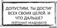 Допустим, ты достиг всех своих целей. И что дальше? Лейтенант Неадекват©