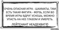 Очень опасная игра - шахматы, там есть такая фигура - ферзь, если во время игры вдруг уснешь, можно упасть на нее глазом и умереть. Лейтенант Неадекват©