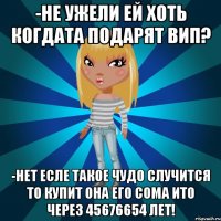 -не ужели ей хоть когдата подарят вип? -нет есле такое чудо случится то купит она его сома ито через 45676654 лет!