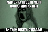 Мамочка прости меня пожалуйста? Нет! Ах тыж блять сукаааа!