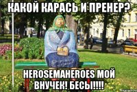 какой карась и пренер? HerosemaHeroes мой внучек! бесы!!!!