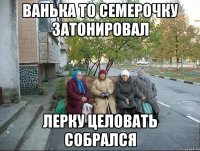 ванька то семерочку затонировал лерку целовать собрался