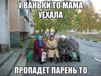 у ваньки то мама уехала пропадет парень то