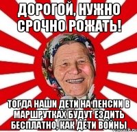 Дорогой, нужно срочно рожать! тогда наши дети на пенсии в маршрутках будут ездить бесплатно, как дети войны