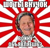 шо ты внучок войну объявляешь?