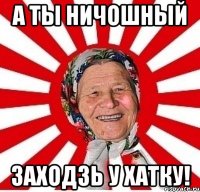 а ты ничошный заходзь у хатку!