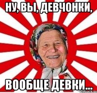 Ну, вы, девчонки, вообще девки...