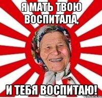 я мать твою воспитала, и тебя воспитаю!