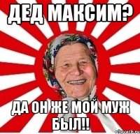 Дед Максим? Да он же мой муж был!!