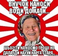 Внучок наноси води до хати... Шьо?!Ти на космо гроші не дала,іди нахуй карга стара...