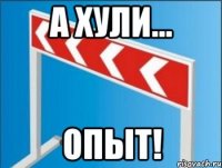 А ХУЛИ... ОПЫТ!