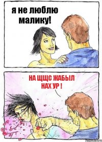 я не люблю малику! на щщс жабыл нах ур !