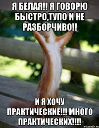 Я БЕЛАЯ!! Я ГОВОРЮ БЫСТРО,ТУПО И НЕ РАЗБОРЧИВО!! И Я ХОЧУ ПРАКТИЧЕСКИЕ!!! МНОГО ПРАКТИЧЕСКИХ!!!!