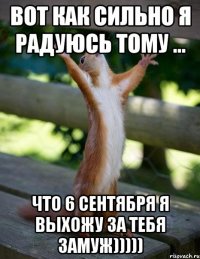 Вот как сильно я радуюсь тому ... Что 6 сентября я выхожу за тебя замуж)))))