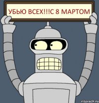 убью всех!!!с 8 мартом