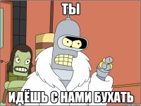 ты идёшь с нами бухать