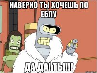 наверно ты хочешь по еблу да да! ты!!!