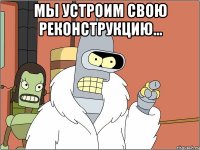 Мы устроим свою реконструкцию... 