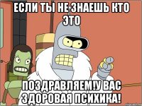 если ты не знаешь кто это поздравляем!у вас здоровая психика!