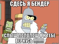 Сдесь я Бендер Слыш лололош я к тебе вернусь !!!!!!!!