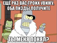 ещё раз вас троих увижу, оба пизды получите ты меня понял?