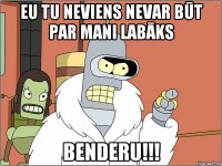 Eu tu neviens nevar būt par mani labāks Benderu!!!