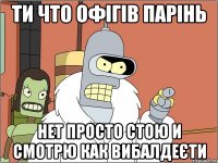 ти что офігів парінь нет просто стою и смотрю как вибалдеєти