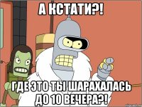 а кстати?! Где это ты шарахалась до 10 вечера?!