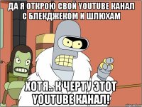 да я открою свой YouTube канал c блекджеком и шлюхам хотя.. к черту этот YouTube канал!