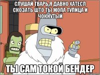 слушай тварь я давно хатесл скозать што ты жопа тупица и чокнутый ты сам токой бендер