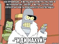 как правильно-"в метро"или"на метро"?ну типа"в метрополитене",значит "в метро".а если тебя спросят на чем ты приехала,что ты ответишь? -"ИДИ НАХУЙ!"