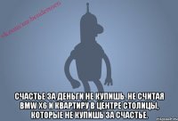  Счастье за деньги не купишь. Не считая BMW x6 и квартиру в центре столицы, которые не купишь за счастье.