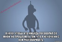  Я хочу, чтобы кто-нибудь поговорил со мной. Но проблема в том, что я не хочу ни с кем разговаривать.