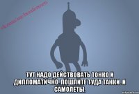  Тут надо действовать тонко и дипломатично. Пошлите туда танки. И самолеты.