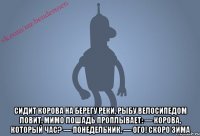  Сидит корова на берегу реки, рыбу велосипедом ловит. Мимо лошадь проплывает: — Корова, который час? — Понедельник. — Ого! Скоро зима