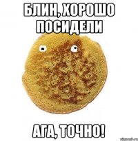 Блин, хорошо посидели Ага, точно!