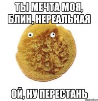 Ты мечта моя, Блин, нереальная Ой, ну перестань