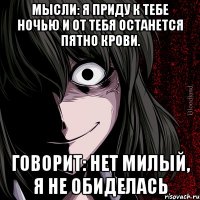 Мысли: Я приду к тебе ночью и от тебя останется пятно крови. Говорит: Нет милый, я не обиделась