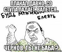 ПЛАКАЛ ДАВНО, СО СТУЛА ПАДАЕТ, ВАЛЕТСЯ.. ЧЕРНОВ, ТЫ НЕ БАБА ?
