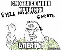 смотри со мной мультики блеать!