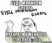 Будь мужиком блеять, прекрати у меня это стрелять.....)))
