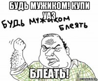 Будь мужиком! Купи УАЗ Блеать!