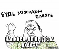  Напийся, до прідєла ахах♥!