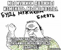 Мы мужики должны изменять, мы же козлы. Чтоб нас нахуй посылали любимые жены. Мы ведь ебанутые.
