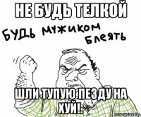 не будь телкой шли тупую пезду НА ХУЙ!.