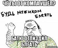 Чё ты от компа ушёл? Батю отпиздил блеать