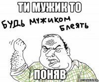 ти мужик то поняв