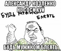 Александр Козленко не соси хуй БУДЬ МУЖИКОМ БЛЕЯТЬ