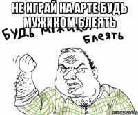 Не играй на арте будь мужиком блеять 